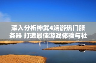 深入分析神武4端游热门服务器 打造最佳游戏体验与社交乐趣
