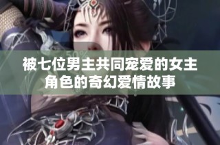被七位男主共同宠爱的女主角色的奇幻爱情故事