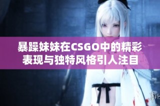 暴躁妹妹在CSGO中的精彩表现与独特风格引人注目