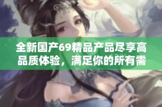 全新国产69精品产品尽享高品质体验，满足你的所有需求与期待