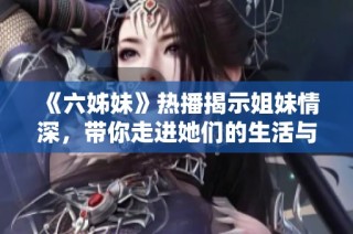《六姊妹》热播揭示姐妹情深，带你走进她们的生活与斗争故事