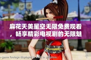 麻花天美星空无限免费观看，畅享精彩电视剧的无限魅力与乐趣