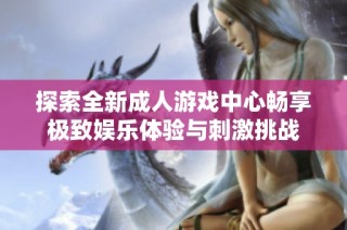 探索全新成人游戏中心畅享极致娱乐体验与刺激挑战