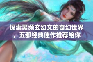 探索男频玄幻文的奇幻世界，五部经典佳作推荐给你