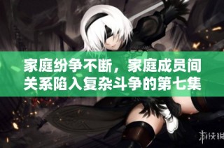 家庭纷争不断，家庭成员间关系陷入复杂斗争的第七集精彩回顾