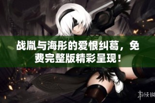 战胤与海彤的爱恨纠葛，免费完整版精彩呈现！