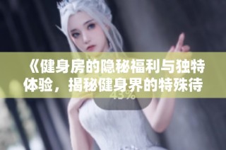 《健身房的隐秘福利与独特体验，揭秘健身界的特殊待遇》