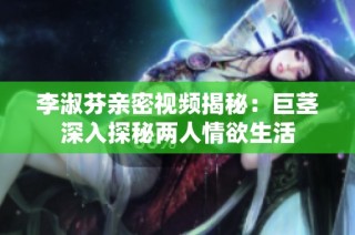 李淑芬亲密视频揭秘：巨茎深入探秘两人情欲生活