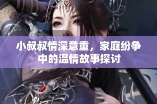 小叔叔情深意重，家庭纷争中的温情故事探讨