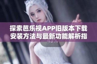 探索芭乐视APP旧版本下载安装方法与最新功能解析指南