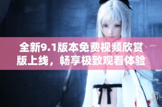 全新9.1版本免费视频欣赏版上线，畅享极致观看体验