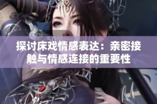 探讨床戏情感表达：亲密接触与情感连接的重要性