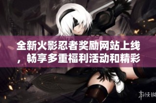 全新火影忍者奖励网站上线，畅享多重福利活动和精彩内容揭秘