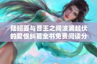 陆昭菱与晋王之间波澜起伏的爱恨纠葛全书免费阅读分享