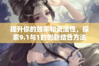 提升你的效率和灵活性，探索9.1与1的创新结合方法