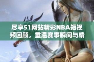 尽享51网站精彩NBA短视频回顾，重温赛事瞬间与精彩时刻