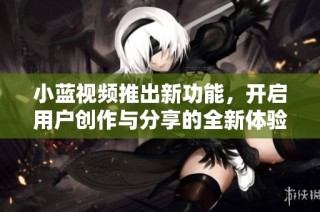 小蓝视频推出新功能，开启用户创作与分享的全新体验