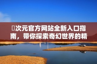 囧次元官方网站全新入口指南，带你探索奇幻世界的精彩内容