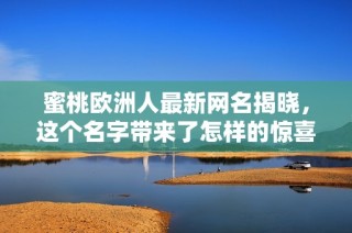 蜜桃欧洲人最新网名揭晓，这个名字带来了怎样的惊喜与变化？