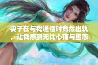 妻子在与我通话时竟然出轨，让我感到无比心痛与困惑