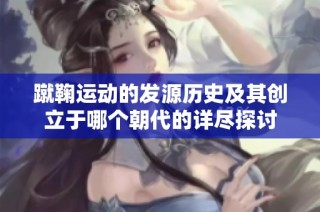 蹴鞠运动的发源历史及其创立于哪个朝代的详尽探讨