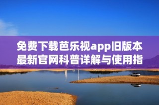 免费下载芭乐视app旧版本最新官网科普详解与使用指南