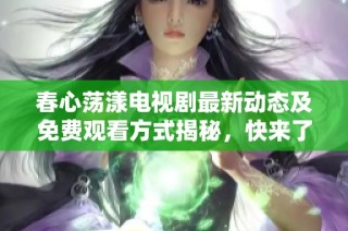 春心荡漾电视剧最新动态及免费观看方式揭秘，快来了解！