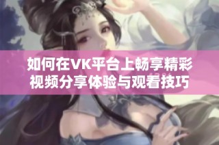 如何在VK平台上畅享精彩视频分享体验与观看技巧