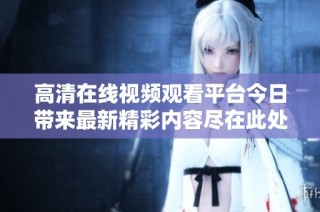 高清在线视频观看平台今日带来最新精彩内容尽在此处！