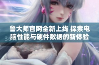 鲁大师官网全新上线 探索电脑性能与硬件数据的新体验