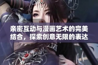 亲密互动与漫画艺术的完美结合，探索创意无限的表达方式