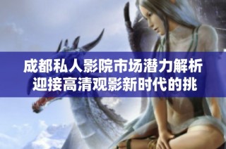 成都私人影院市场潜力解析 迎接高清观影新时代的挑战与机遇
