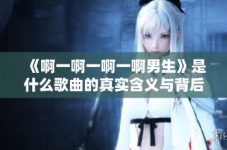 《啊一啊一啊一啊男生》是什么歌曲的真实含义与背后的故事探讨