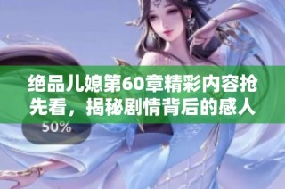 绝品儿媳第60章精彩内容抢先看，揭秘剧情背后的感人故事