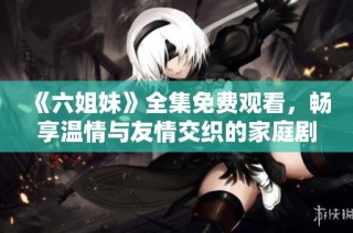《六姐妹》全集免费观看，畅享温情与友情交织的家庭剧精彩瞬间