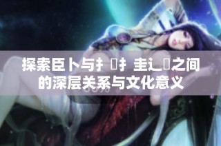 探索臣卜与扌喿扌圭辶畐之间的深层关系与文化意义