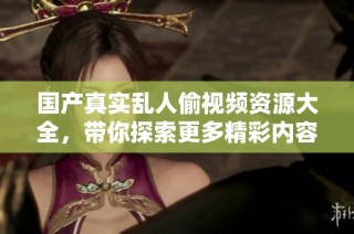 国产真实乱人偷视频资源大全，带你探索更多精彩内容与分享体验
