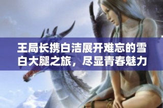 王局长携白洁展开难忘的雪白大腿之旅，尽显青春魅力与活力