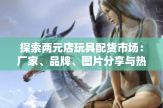 探索两元店玩具配货市场：厂家、品牌、图片分享与热帖推荐