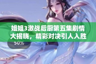 姐姐3激战后厨第五集剧情大揭晓，精彩对决引人入胜欢乐不断