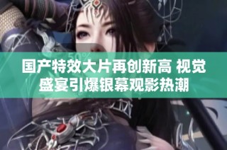 国产特效大片再创新高 视觉盛宴引爆银幕观影热潮