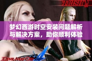 梦幻西游时空安装问题解析与解决方案，助你顺利体验游戏乐趣