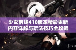 少女前线418版本精彩更新内容详解与玩法技巧全攻略分享