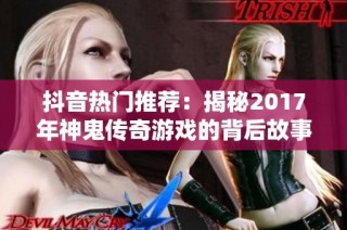 抖音热门推荐：揭秘2017年神鬼传奇游戏的背后故事与魅力
