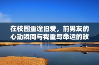 在校园重逢旧爱，前男友的心动瞬间与我重写命运的故事