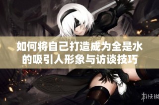 如何将自己打造成为全是水的吸引人形象与访谈技巧