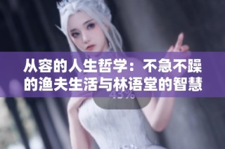 从容的人生哲学：不急不躁的渔夫生活与林语堂的智慧分享