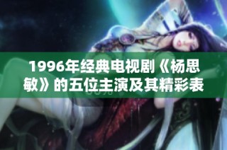 1996年经典电视剧《杨思敏》的五位主演及其精彩表现大揭秘