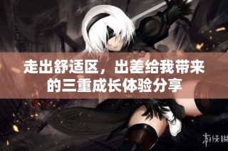 走出舒适区，出差给我带来的三重成长体验分享