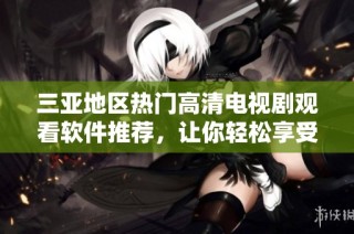 三亚地区热门高清电视剧观看软件推荐，让你轻松享受精彩影视体验